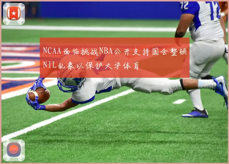 NCAA面临挑战NBA公开支持国会整顿NIL乱象以保护大学体育