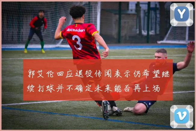 郭艾伦回应退役传闻表示仍希望继续打球并不确定未来能否再上场
