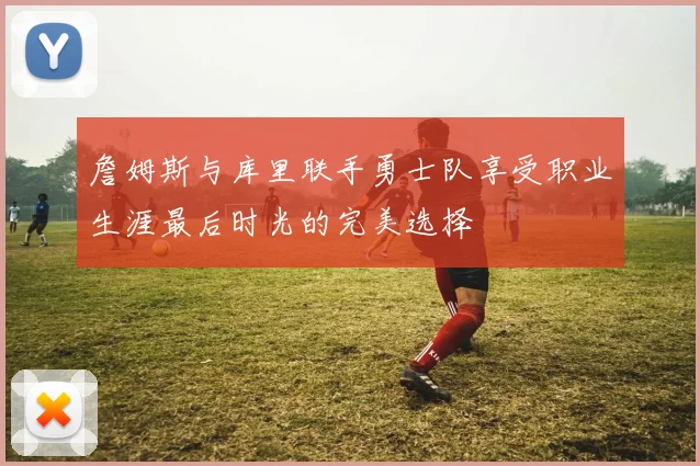 詹姆斯与库里联手勇士队享受职业生涯最后时光的完美选择