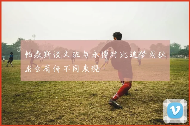 帕森斯谈文班与永博对比追梦或狄龙会有何不同表现
