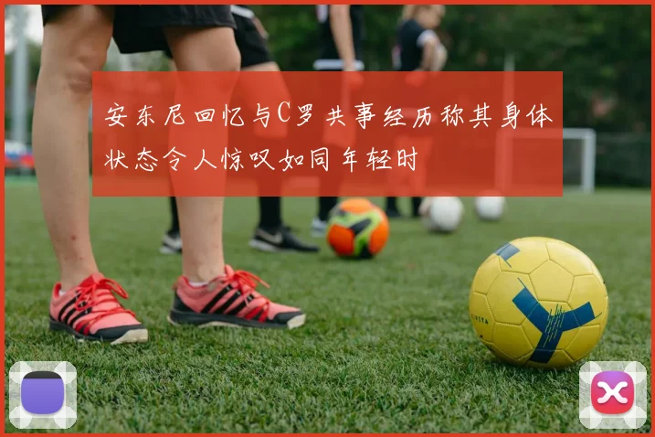 安东尼回忆与C罗共事经历称其身体状态令人惊叹如同年轻时