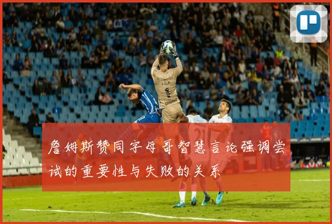 詹姆斯赞同字母哥智慧言论强调尝试的重要性与失败的关系