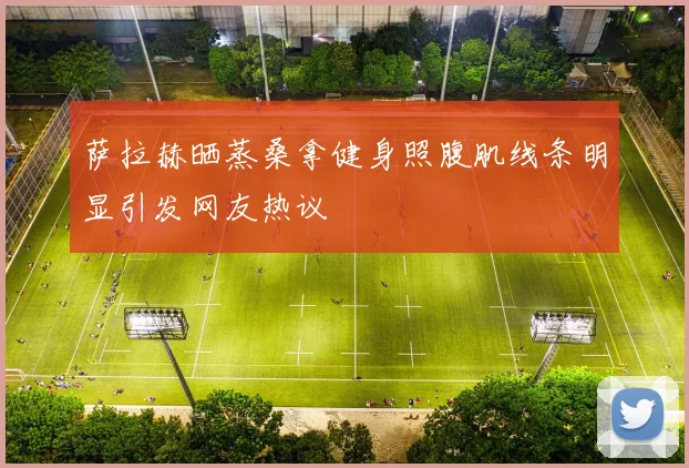 萨拉赫晒蒸桑拿健身照腹肌线条明显引发网友热议