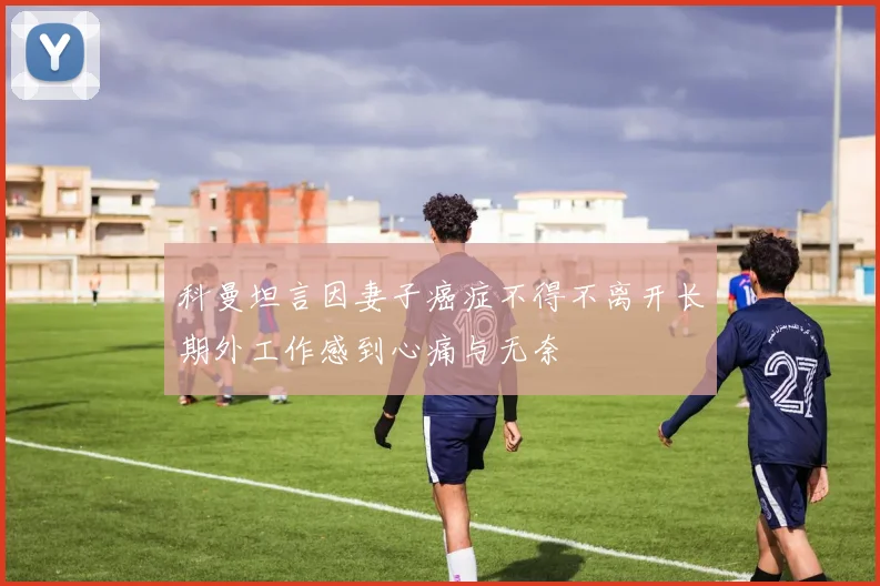 科曼坦言因妻子癌症不得不离开长期外工作感到心痛与无奈
