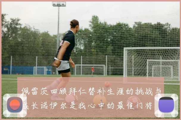 佩雷茨回顾拜仁替补生涯的挑战与成长诺伊尔是我心中的最佳门将