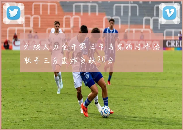 外线火力全开第三节马克西与乔治联手三分轰炸贡献20分