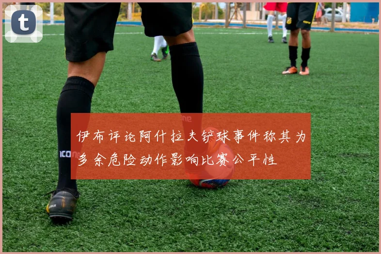 伊布评论阿什拉夫铲球事件称其为多余危险动作影响比赛公平性