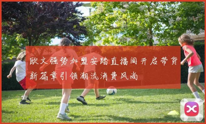 欧文强势加盟安踏直播间开启带货新篇章引领潮流消费风尚