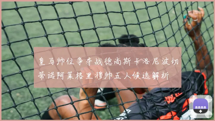 皇马帅位争夺战德尚斯卡洛尼波切蒂诺阿莱格里穆帅五人候选解析