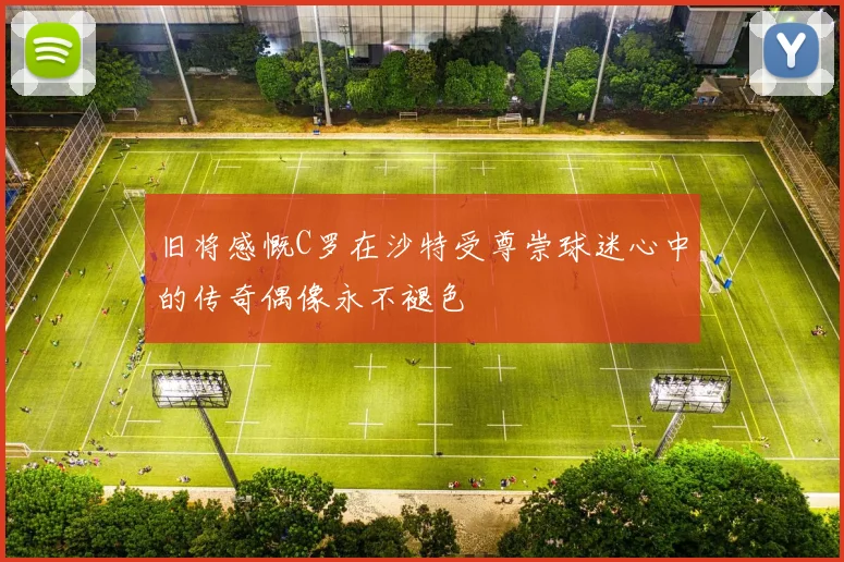 旧将感慨C罗在沙特受尊崇球迷心中的传奇偶像永不褪色