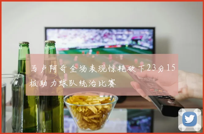马卢阿奇全场表现惊艳砍下23分15板助力球队统治比赛