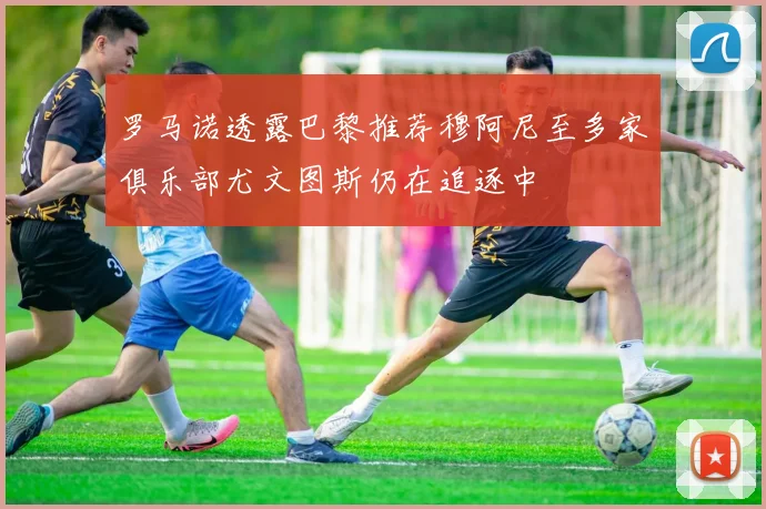 罗马诺透露巴黎推荐穆阿尼至多家俱乐部尤文图斯仍在追逐中