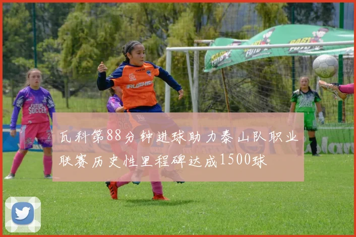 瓦科第88分钟进球助力泰山队职业联赛历史性里程碑达成1500球
