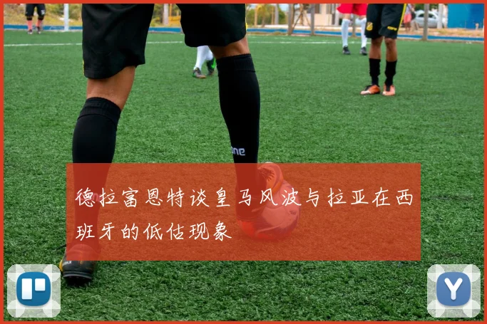 德拉富恩特谈皇马风波与拉亚在西班牙的低估现象