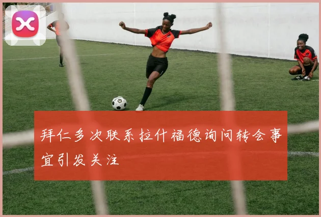 拜仁多次联系拉什福德询问转会事宜引发关注