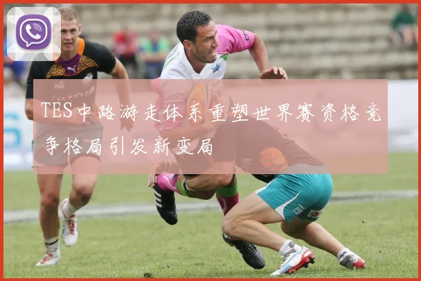 TES中路游走体系重塑世界赛资格竞争格局引发新变局