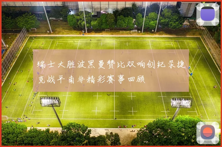 瑞士大胜波黑曼赞比双响创纪录捷克战平南非精彩赛事回顾