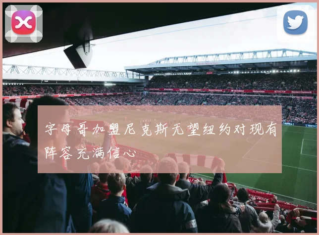 字母哥加盟尼克斯无望纽约对现有阵容充满信心