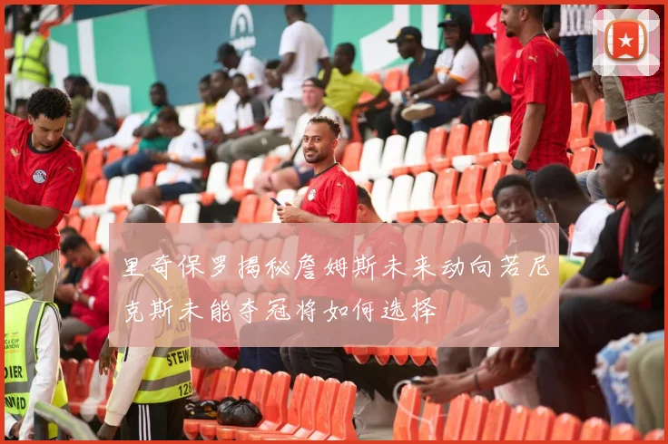 里奇保罗揭秘詹姆斯未来动向若尼克斯未能夺冠将如何选择