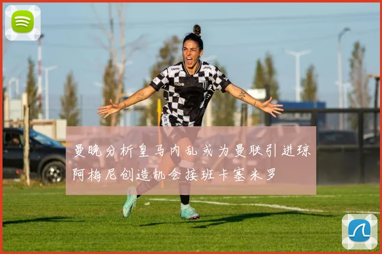 曼晚分析皇马内乱或为曼联引进琼阿梅尼创造机会接班卡塞米罗
