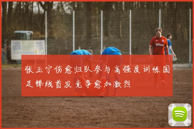 张玉宁伤愈归队参与高强度训练国足锋线首发竞争愈加激烈