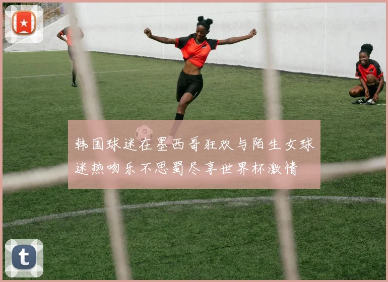 韩国球迷在墨西哥狂欢与陌生女球迷热吻乐不思蜀尽享世界杯激情