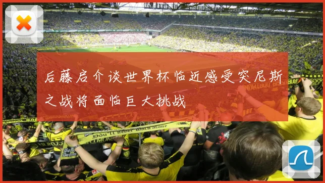 后藤启介谈世界杯临近感受突尼斯之战将面临巨大挑战
