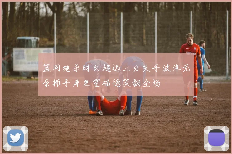 篮网绝杀时刻超远三分失手波津无奈摊手库里霍福德笑翻全场