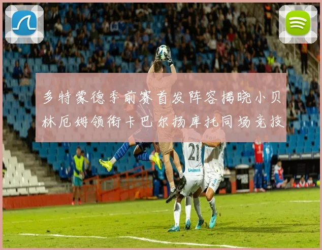 多特蒙德季前赛首发阵容揭晓小贝林厄姆领衔卡巴尔扬库托同场竞技
