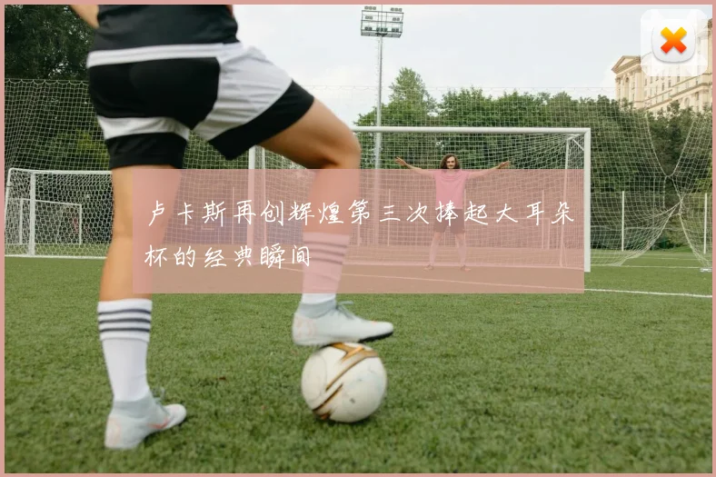卢卡斯再创辉煌第三次捧起大耳朵杯的经典瞬间