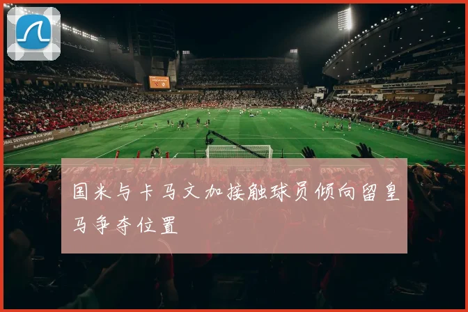 国米与卡马文加接触球员倾向留皇马争夺位置