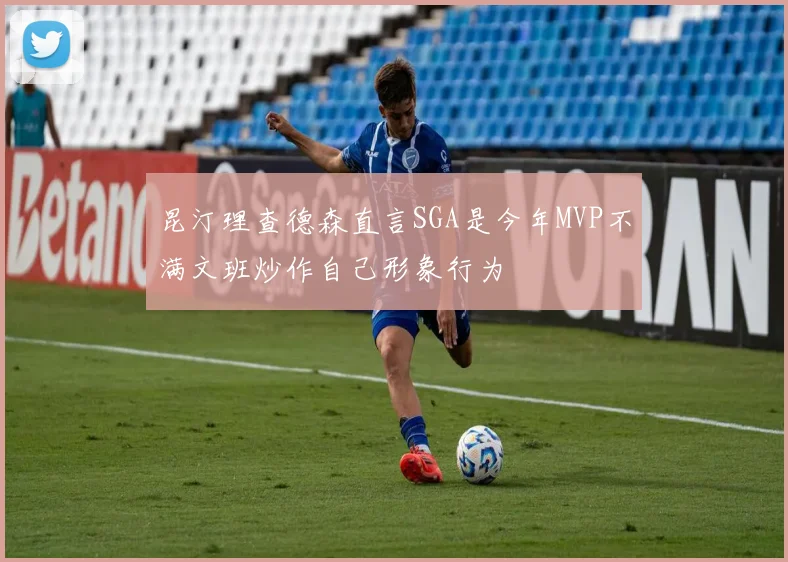 昆汀理查德森直言SGA是今年MVP不满文班炒作自己形象行为