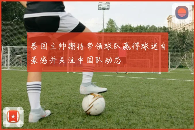 泰国主帅期待带领球队赢得球迷自豪感并关注中国队动态