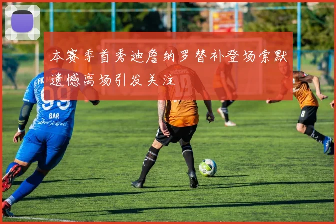 本赛季首秀迪詹纳罗替补登场索默遗憾离场引发关注